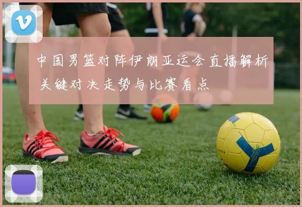 中国男篮对阵伊朗亚运会直播解析 关键对决走势与比赛看点