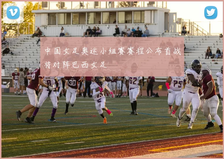 中国女足奥运小组赛赛程公布首战将对阵巴西女足