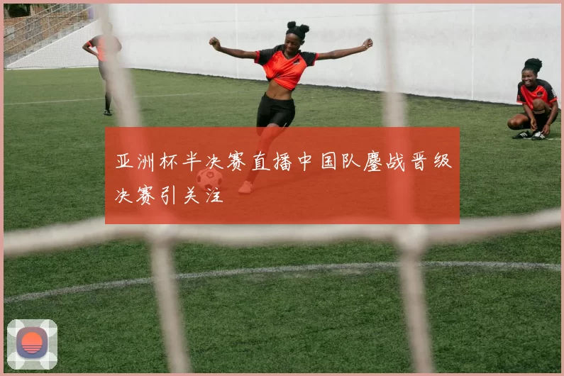 亚洲杯半决赛直播中国队鏖战晋级决赛引关注