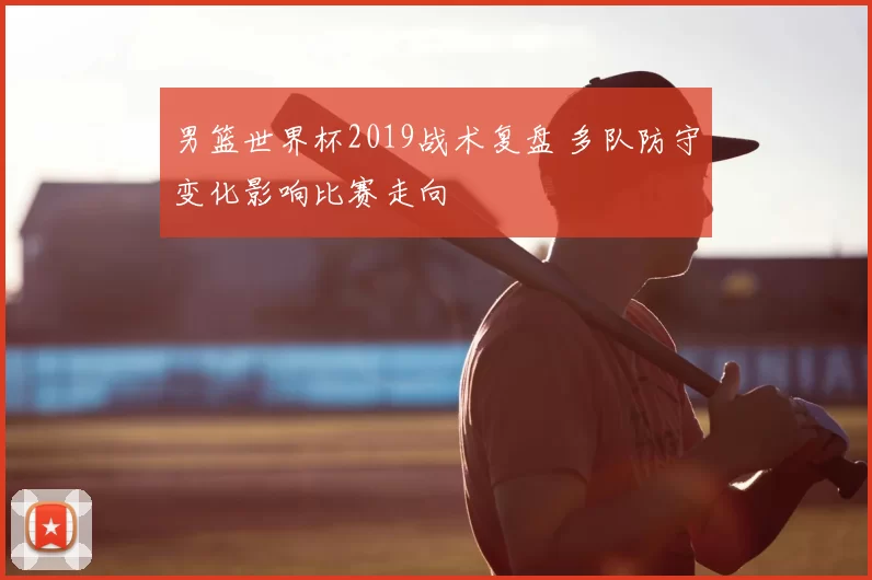 男篮世界杯2019战术复盘 多队防守变化影响比赛走向