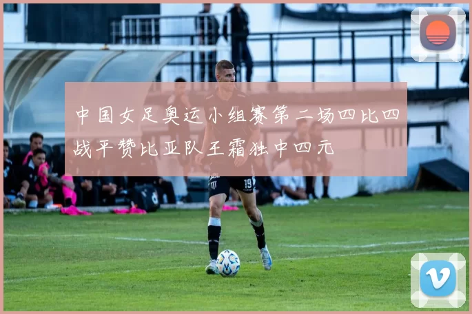 中国女足奥运小组赛第二场四比四战平赞比亚队王霜独中四元