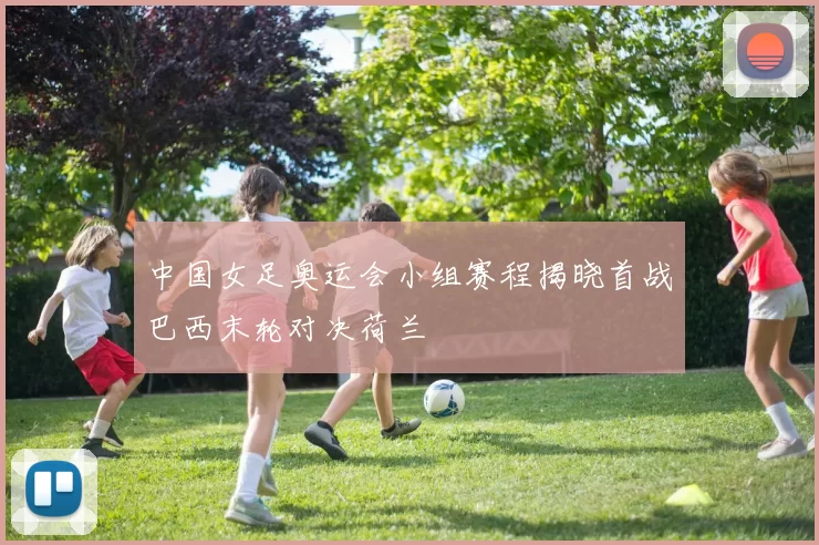 中国女足奥运会小组赛程揭晓首战巴西末轮对决荷兰