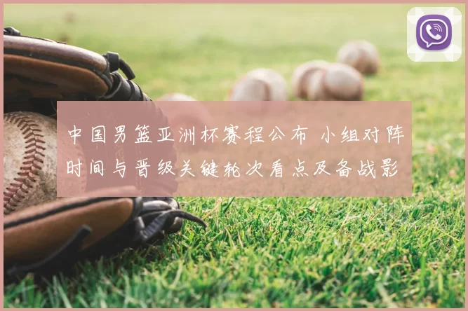 中国男篮亚洲杯赛程公布 小组对阵时间与晋级关键轮次看点及备战影响