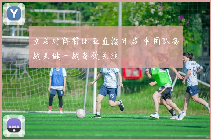 女足对阵赞比亚直播开启 中国队备战关键一战备受关注