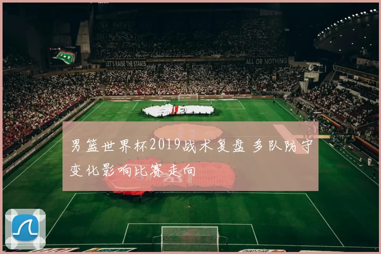 男篮世界杯2019战术复盘 多队防守变化影响比赛走向