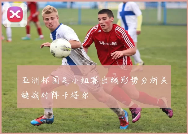 亚洲杯国足小组赛出线形势分析关键战对阵卡塔尔