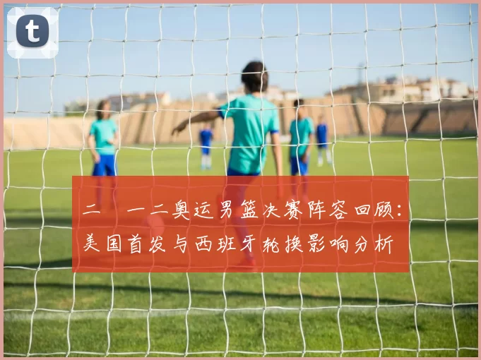 二〇一二奥运男篮决赛阵容回顾:美国首发与西班牙轮换影响分析