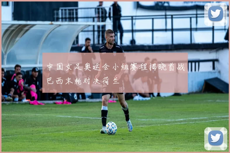 中国女足奥运会小组赛程揭晓首战巴西末轮对决荷兰