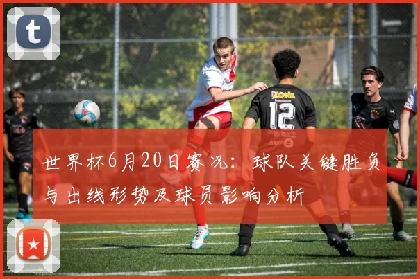 世界杯6月20日赛况：球队关键胜负与出线形势及球员影响分析