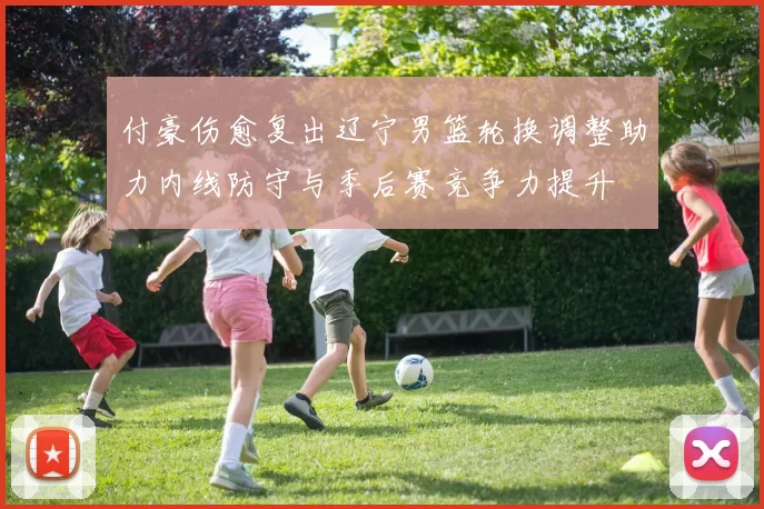 付豪伤愈复出辽宁男篮轮换调整助力内线防守与季后赛竞争力提升