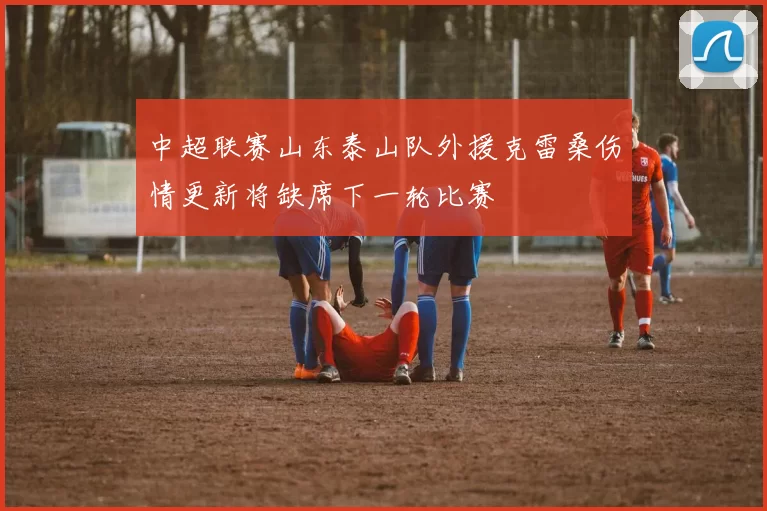 中超联赛山东泰山队外援克雷桑伤情更新将缺席下一轮比赛