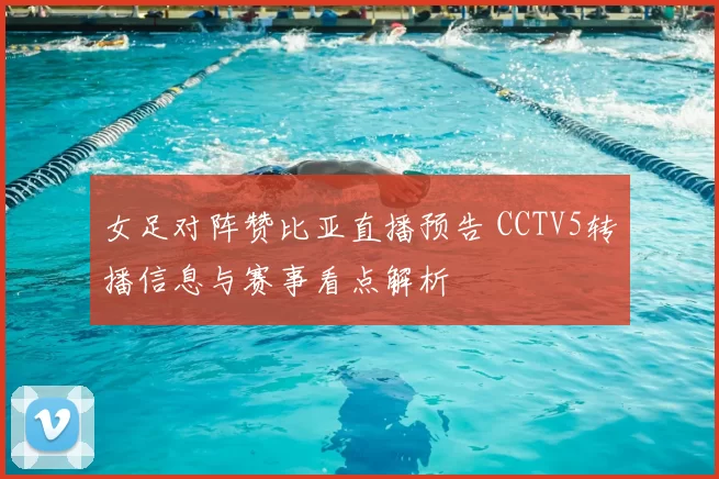 女足对阵赞比亚直播预告 CCTV5转播信息与赛事看点解析