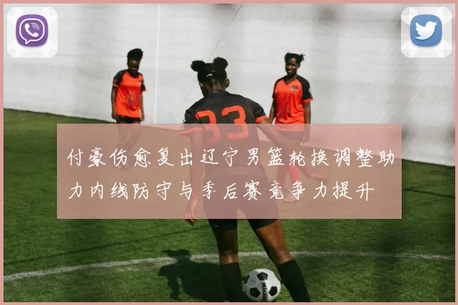 付豪伤愈复出辽宁男篮轮换调整助力内线防守与季后赛竞争力提升