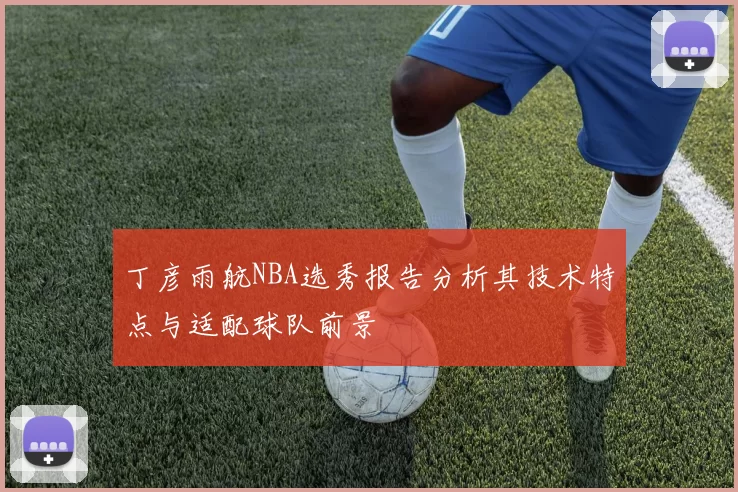 丁彦雨航NBA选秀报告分析其技术特点与适配球队前景