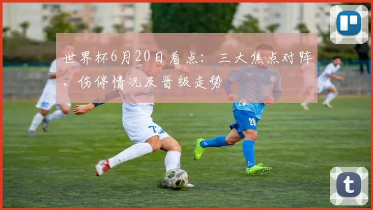 世界杯6月20日看点：三大焦点对阵、伤停情况及晋级走势