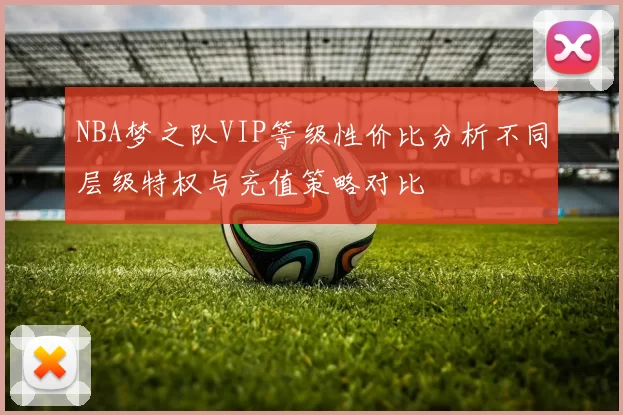NBA梦之队VIP等级性价比分析不同层级特权与充值策略对比