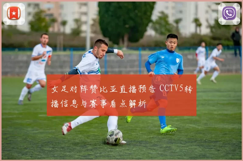 女足对阵赞比亚直播预告 CCTV5转播信息与赛事看点解析
