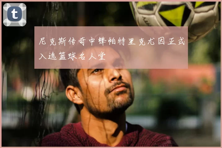 尼克斯传奇中锋帕特里克尤因正式入选篮球名人堂