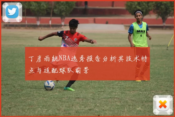 丁彦雨航NBA选秀报告分析其技术特点与适配球队前景