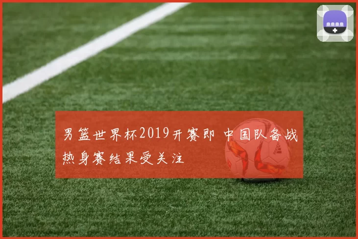 男篮世界杯2019开赛即 中国队备战热身赛结果受关注