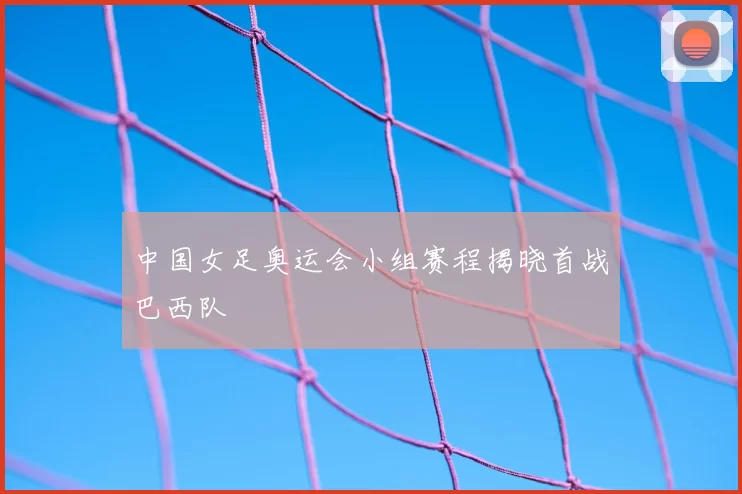 中国女足奥运会小组赛程揭晓首战巴西队