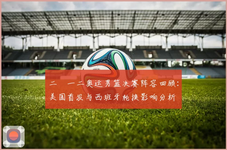 二〇一二奥运男篮决赛阵容回顾:美国首发与西班牙轮换影响分析