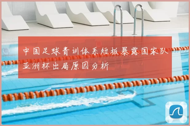 中国足球青训体系短板暴露国家队亚洲杯出局原因分析