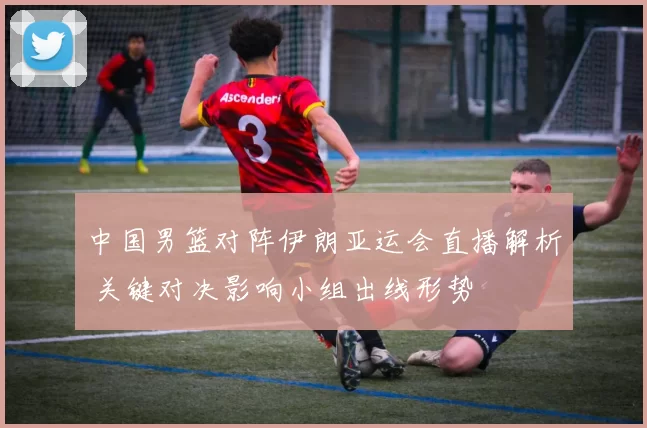 中国男篮对阵伊朗亚运会直播解析 关键对决影响小组出线形势