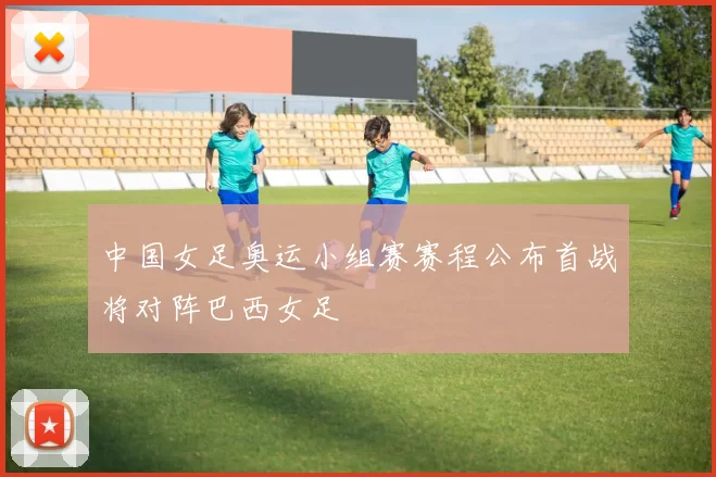 中国女足奥运小组赛赛程公布首战将对阵巴西女足