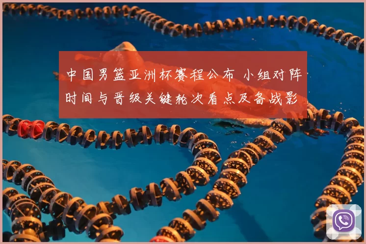 中国男篮亚洲杯赛程公布 小组对阵时间与晋级关键轮次看点及备战影响