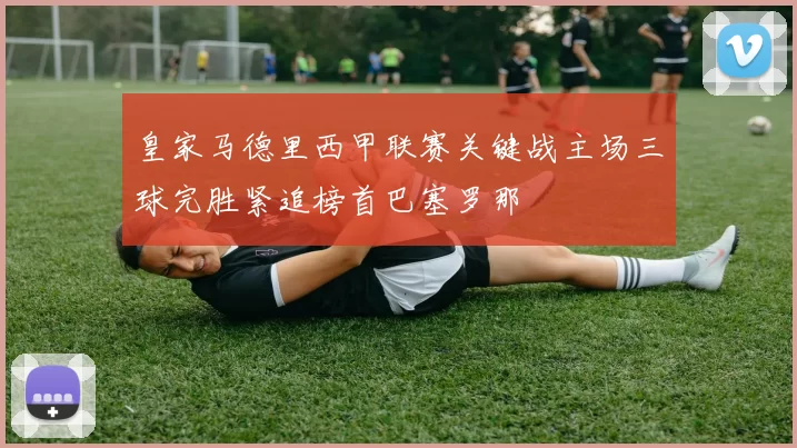 皇家马德里西甲联赛关键战主场三球完胜紧追榜首巴塞罗那