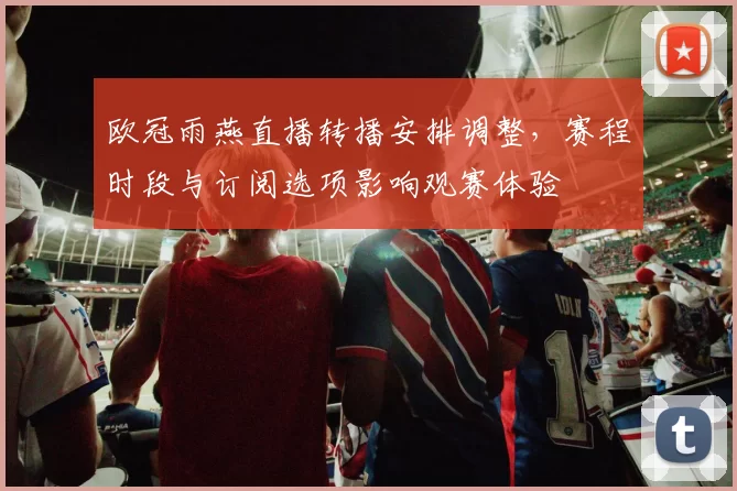 欧冠雨燕直播转播安排调整，赛程时段与订阅选项影响观赛体验