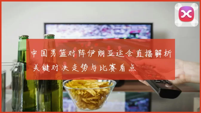 中国男篮对阵伊朗亚运会直播解析 关键对决走势与比赛看点
