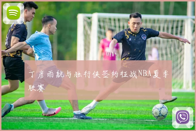 丁彦雨航与独行侠签约征战NBA夏季联赛