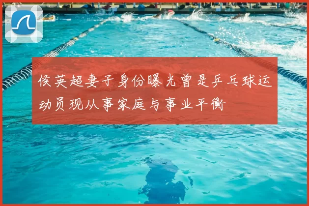侯英超妻子身份曝光曾是乒乓球运动员现从事家庭与事业平衡
